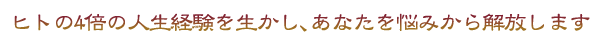 ヒトの4倍の人生経験を活かし、あなたを悩みから解放します。